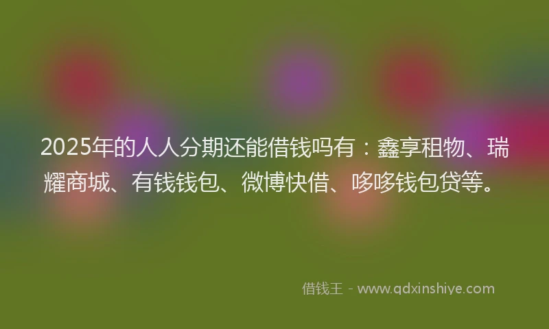 2025年的人人分期还能借钱吗有：鑫享租物、瑞耀商城、有钱钱包、微博快借、哆哆钱包贷等。