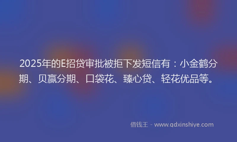 2025年的E招贷审批被拒下发短信有：小金鹤分期、贝赢分期、口袋花、臻心贷、轻花优品等。