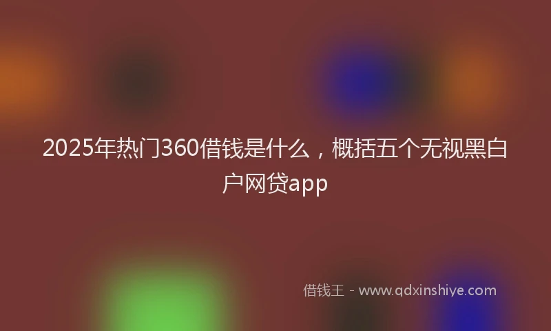 2025年热门360借钱是什么，概括五个无视黑白户网贷app