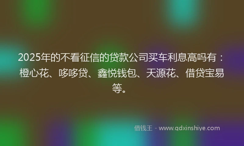 2025年的不看征信的贷款公司买车利息高吗有：橙心花、哆哆贷、鑫悦钱包、天源花、借贷宝易等。