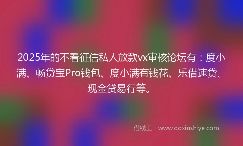 2025年的不看征信私人放款vx审核论坛有：度小满、畅贷宝Pro钱包、度小满有钱花、乐借速贷、现金贷易行等。