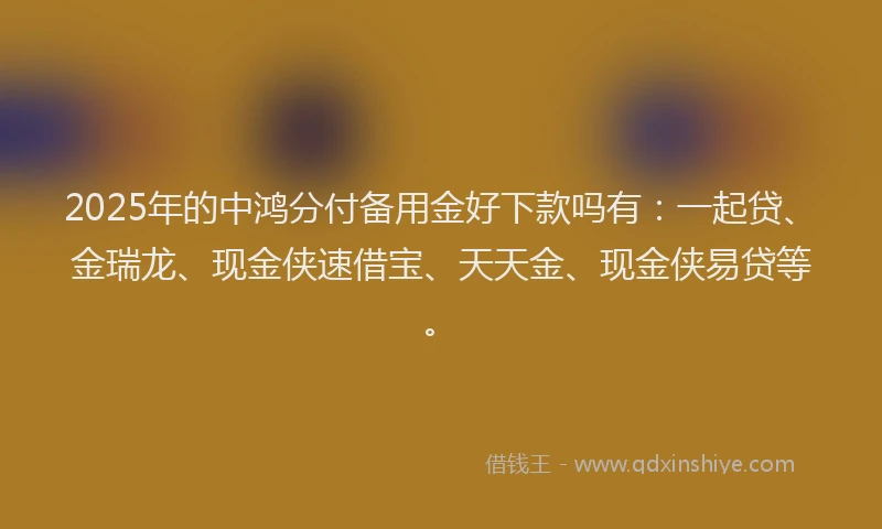 2025年的中鸿分付备用金好下款吗有：一起贷、金瑞龙、现金侠速借宝、天天金、现金侠易贷等。