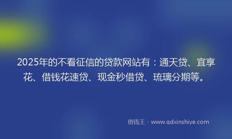 2025年的不看征信的贷款网站有：通天贷、宜享花、借钱花速贷、现金秒借贷、琉璃分期等。