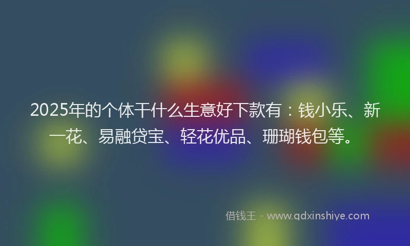 2025年的个体干什么生意好下款有：钱小乐、新一花、易融贷宝、轻花优品、珊瑚钱包等。