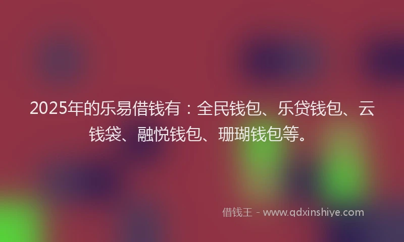 2025年的乐易借钱有：全民钱包、乐贷钱包、云钱袋、融悦钱包、珊瑚钱包等。