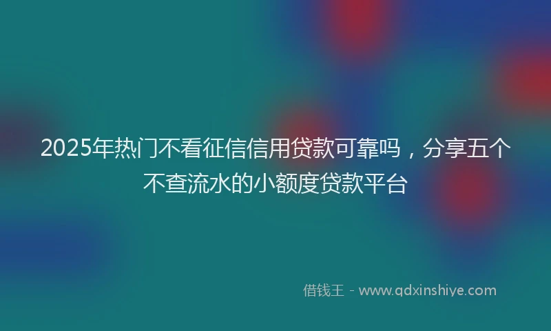 2025年热门不看征信信用贷款可靠吗，分享五个不查流水的小额度贷款平台