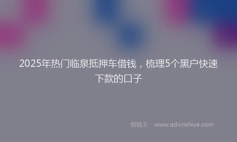 2025年热门临泉抵押车借钱，梳理5个黑户快速下款的口子