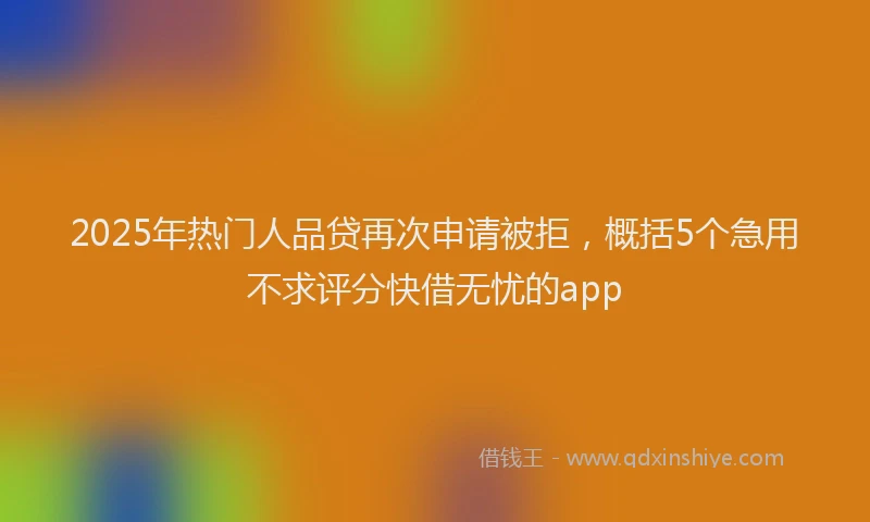 2025年热门人品贷再次申请被拒，概括5个急用不求评分快借无忧的app