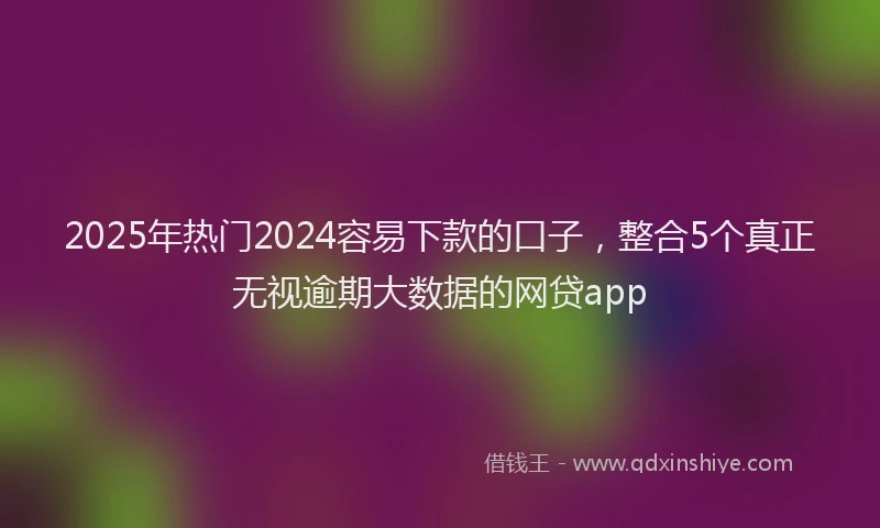 2025年热门2024容易下款的口子，整合5个真正无视逾期大数据的网贷app