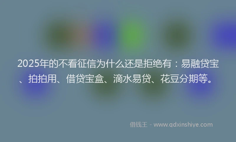 2025年的不看征信为什么还是拒绝有：易融贷宝、拍拍用、借贷宝盒、滴水易贷、花豆分期等。