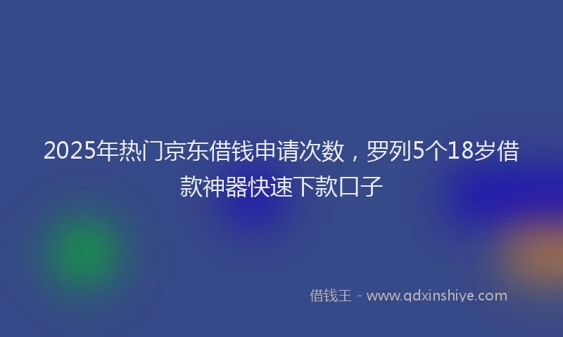 2025年热门京东借钱申请次数，罗列5个18岁借款神器快速下款口子
