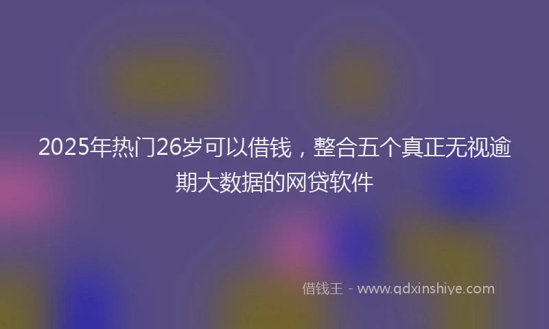 2025年热门26岁可以借钱，整合五个真正无视逾期大数据的网贷软件