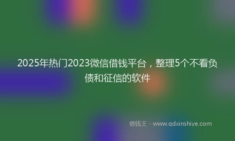 2025年热门2023微信借钱平台，整理5个不看负债和征信的软件