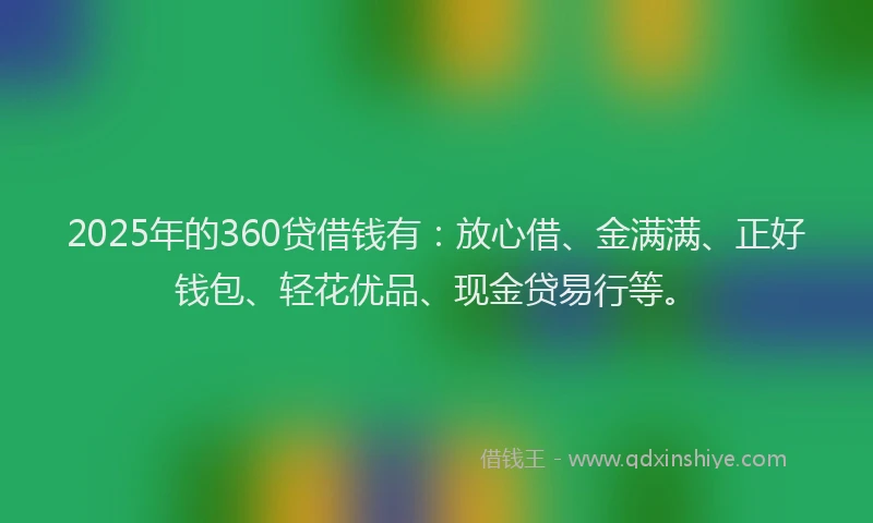 2025年的360贷借钱有：放心借、金满满、正好钱包、轻花优品、现金贷易行等。