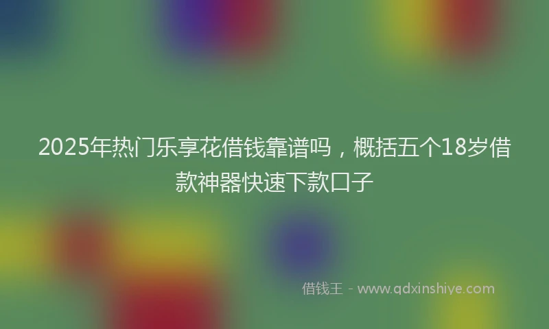 2025年热门乐享花借钱靠谱吗，概括五个18岁借款神器快速下款口子