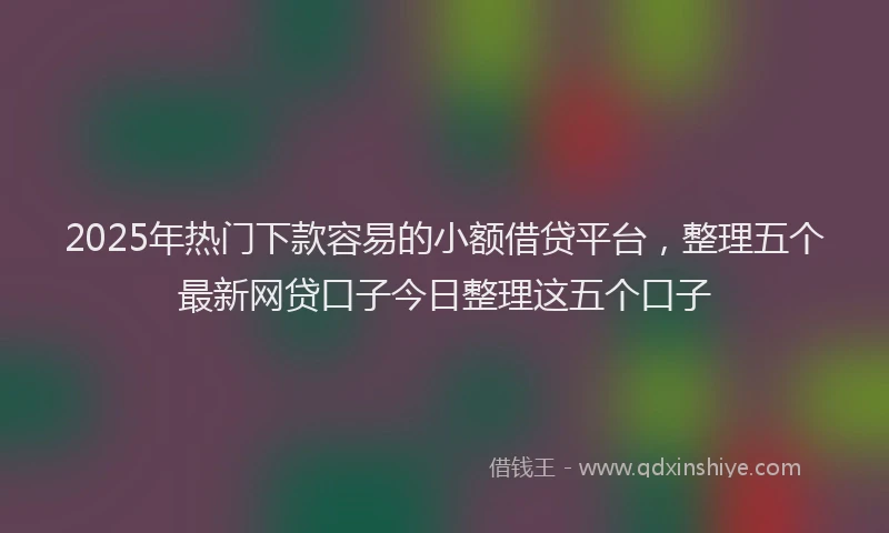 2025年热门下款容易的小额借贷平台，整理五个最新网贷口子今日整理这五个口子