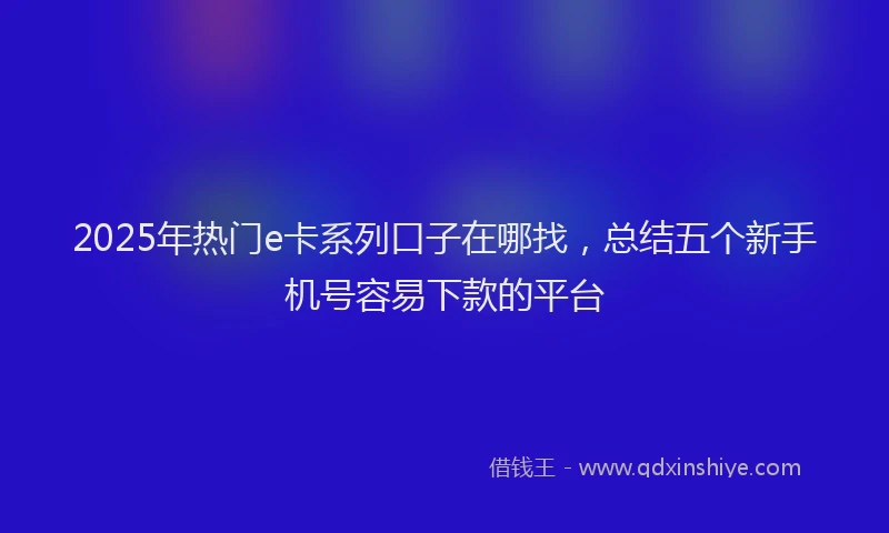 2025年热门e卡系列口子在哪找，总结五个新手机号容易下款的平台