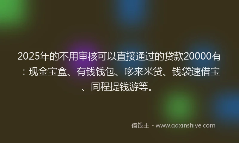 2025年的不用审核可以直接通过的贷款20000有：现金宝盒、有钱钱包、哆来米贷、钱袋速借宝、同程提钱游等。