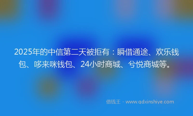 2025年的中信第二天被拒有：瞬借通途、欢乐钱包、哆来咪钱包、24小时商城、兮悦商城等。