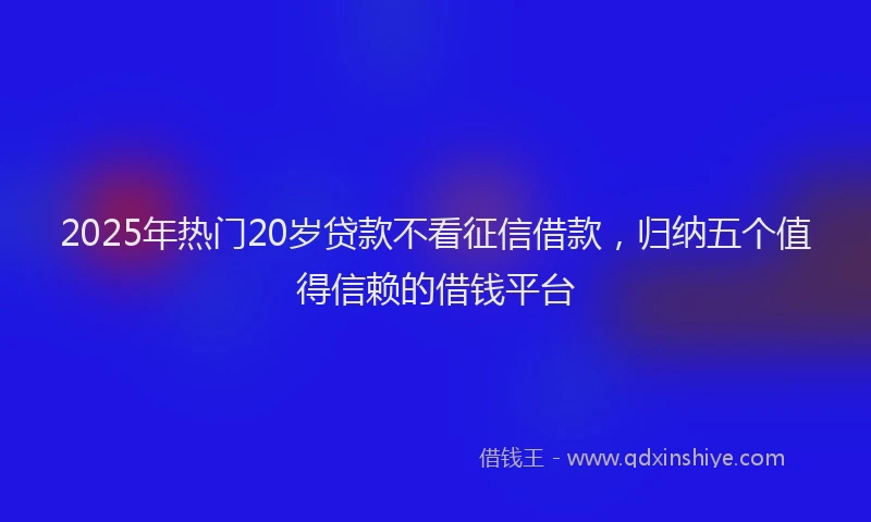 2025年热门20岁贷款不看征信借款，归纳五个值得信赖的借钱平台