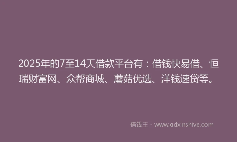 2025年的7至14天借款平台有：借钱快易借、恒瑞财富网、众帮商城、蘑菇优选、洋钱速贷等。