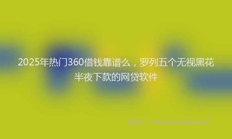 2025年热门360借钱靠谱么，罗列五个无视黑花半夜下款的网贷软件