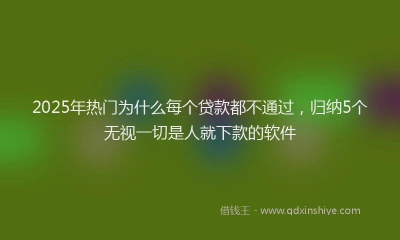 2025年热门为什么每个贷款都不通过，归纳5个无视一切是人就下款的软件