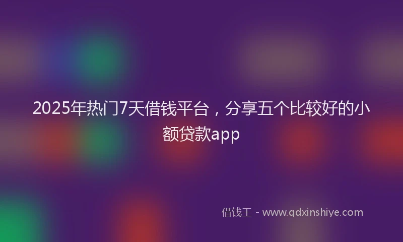 2025年热门7天借钱平台，分享五个比较好的小额贷款app