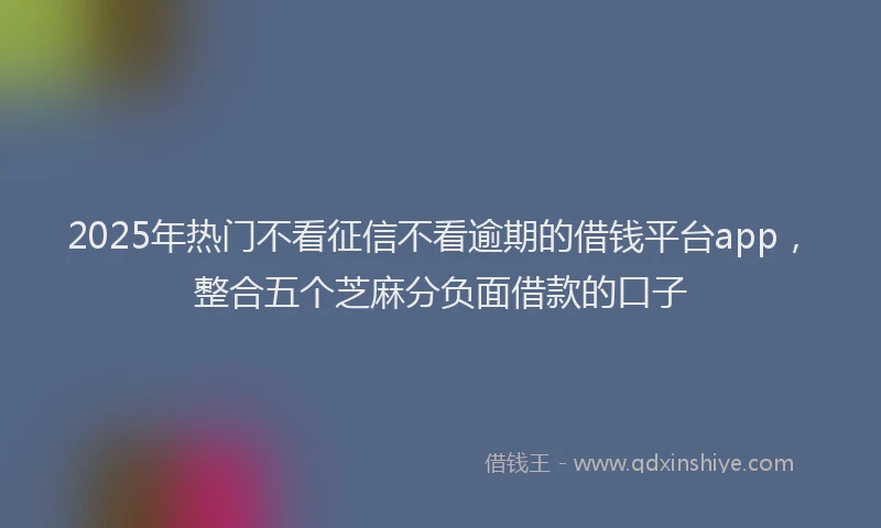 2025年热门不看征信不看逾期的借钱平台app，整合五个芝麻分负面借款的口子