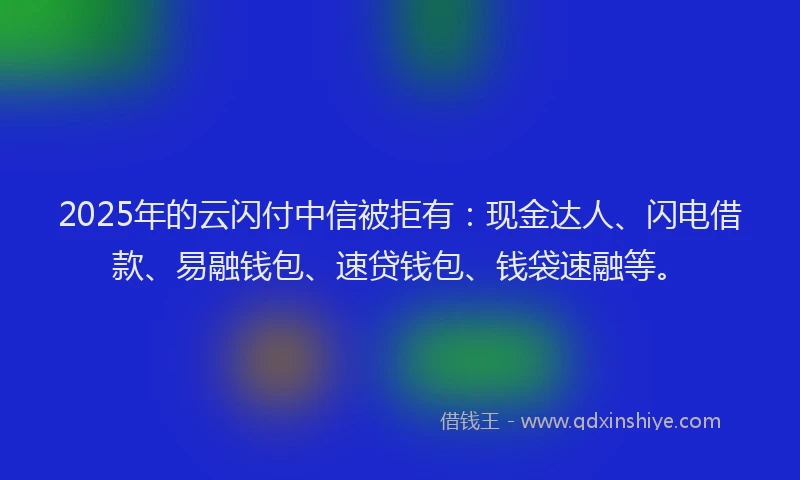 2025年的云闪付中信被拒有：现金达人、闪电借款、易融钱包、速贷钱包、钱袋速融等。