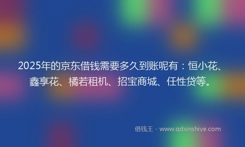 2025年的京东借钱需要多久到账呢有：恒小花、鑫享花、橘若租机、招宝商城、任性贷等。