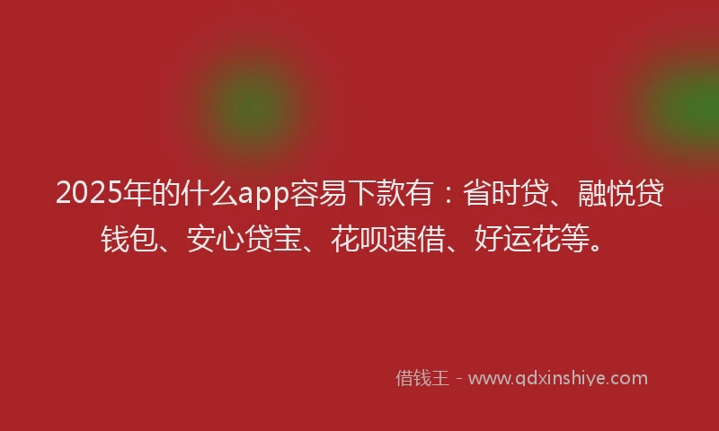2025年的什么app容易下款有：省时贷、融悦贷钱包、安心贷宝、花呗速借、好运花等。