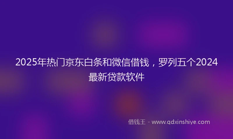 2025年热门京东白条和微信借钱，罗列五个2024最新贷款软件