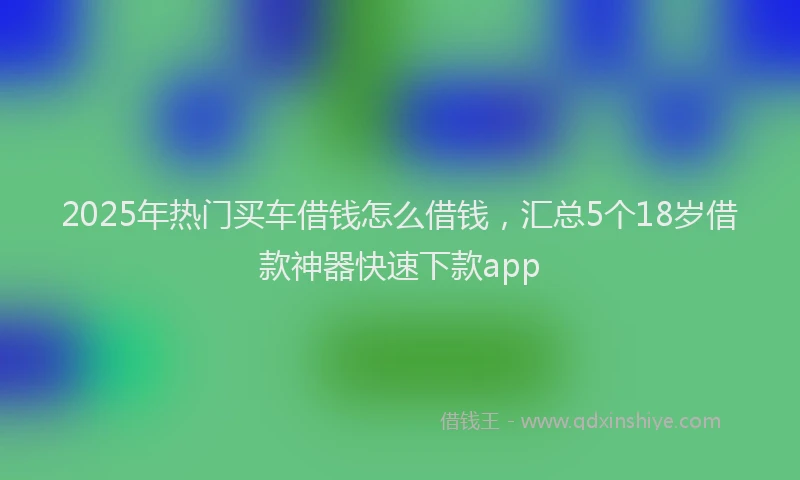 2025年热门买车借钱怎么借钱，汇总5个18岁借款神器快速下款app