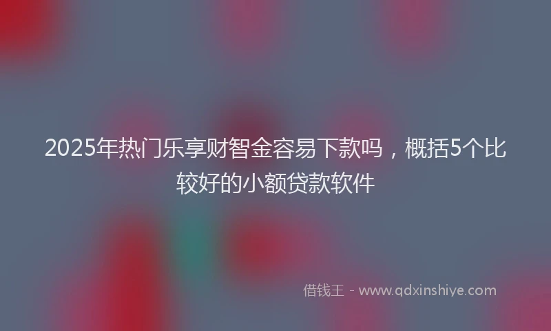 2025年热门乐享财智金容易下款吗，概括5个比较好的小额贷款软件