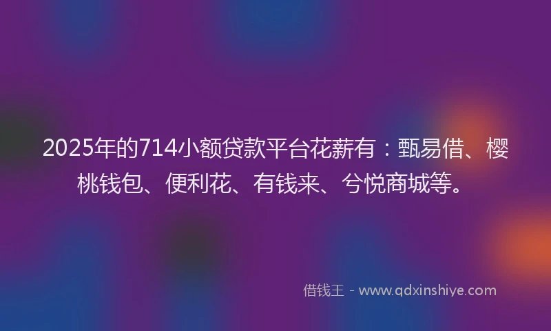 2025年的714小额贷款平台花薪有：甄易借、樱桃钱包、便利花、有钱来、兮悦商城等。