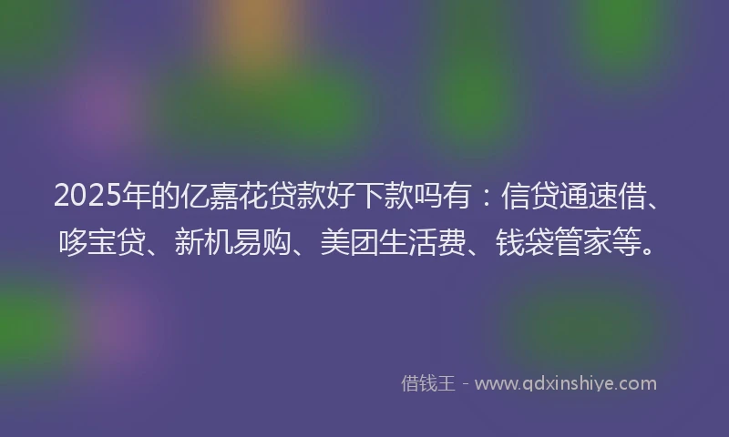 2025年的亿嘉花贷款好下款吗有：信贷通速借、哆宝贷、新机易购、美团生活费、钱袋管家等。