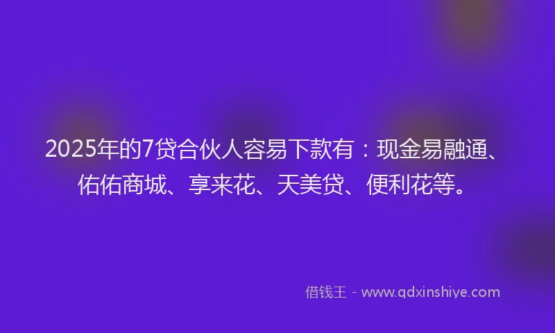 2025年的7贷合伙人容易下款有：现金易融通、佑佑商城、享来花、天美贷、便利花等。