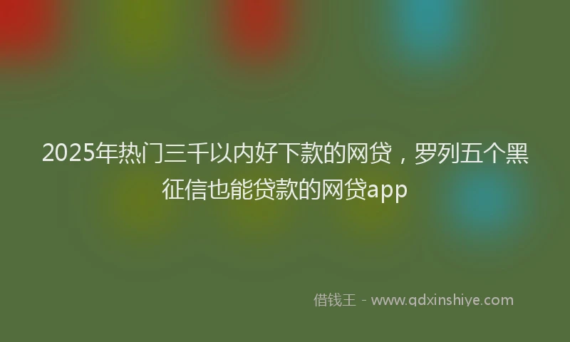 2025年热门三千以内好下款的网贷，罗列五个黑征信也能贷款的网贷app