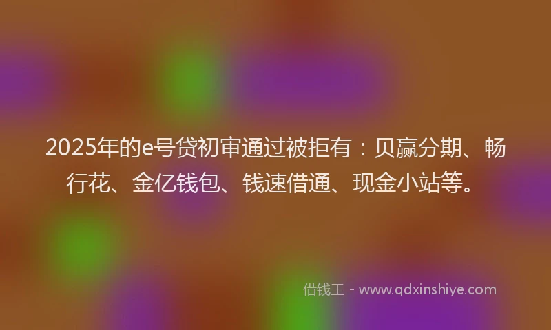 2025年的e号贷初审通过被拒有：贝赢分期、畅行花、金亿钱包、钱速借通、现金小站等。
