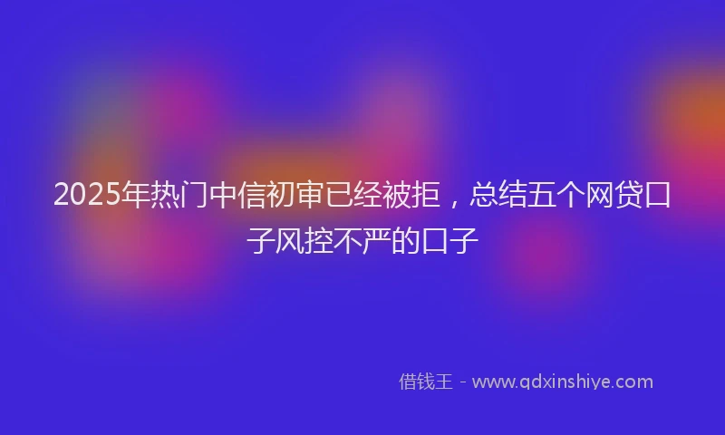2025年热门中信初审已经被拒，总结五个网贷口子风控不严的口子