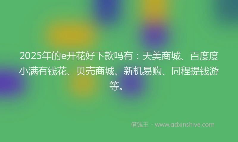 2025年的e开花好下款吗有：天美商城、百度度小满有钱花、贝壳商城、新机易购、同程提钱游等。