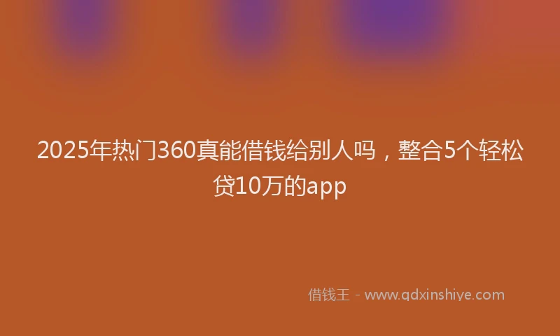 2025年热门360真能借钱给别人吗，整合5个轻松贷10万的app