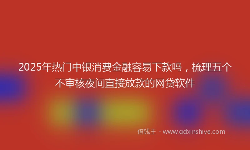 2025年热门中银消费金融容易下款吗，梳理五个不审核夜间直接放款的网贷软件