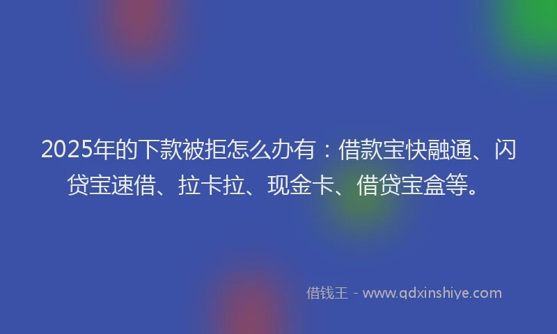 2025年的下款被拒怎么办有：借款宝快融通、闪贷宝速借、拉卡拉、现金卡、借贷宝盒等。