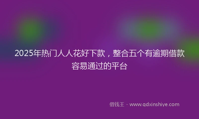 2025年热门人人花好下款，整合五个有逾期借款容易通过的平台
