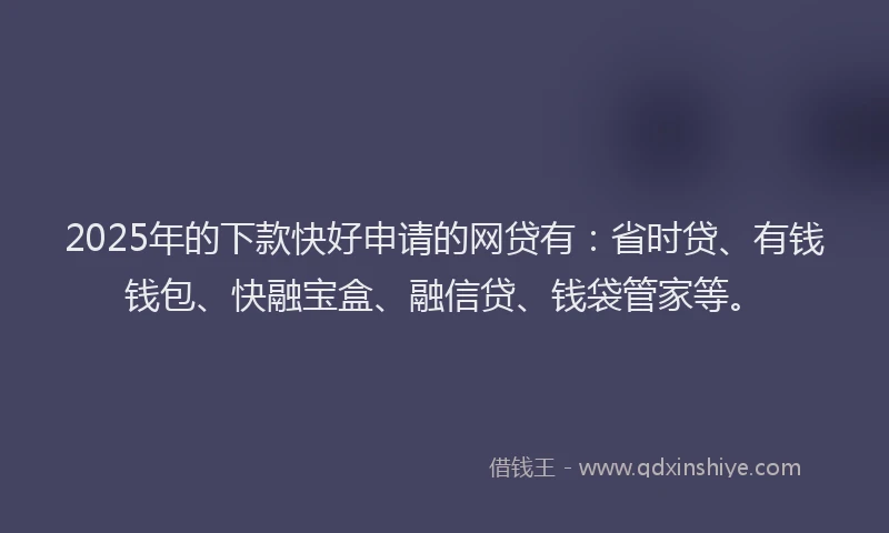 2025年的下款快好申请的网贷有：省时贷、有钱钱包、快融宝盒、融信贷、钱袋管家等。