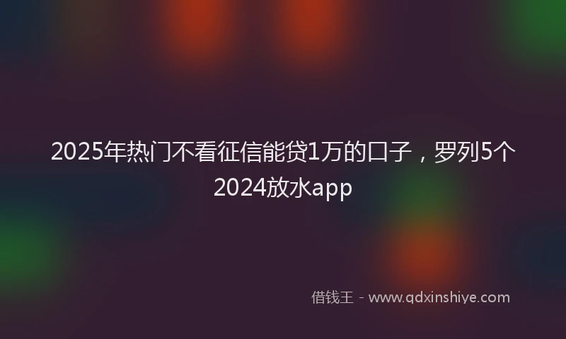2025年热门不看征信能贷1万的口子，罗列5个2024放水app