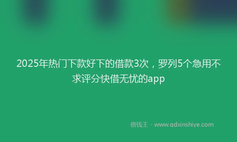 2025年热门下款好下的借款3次，罗列5个急用不求评分快借无忧的app