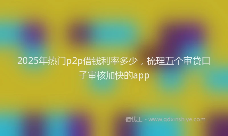 2025年热门p2p借钱利率多少，梳理五个审贷口子审核加快的app
